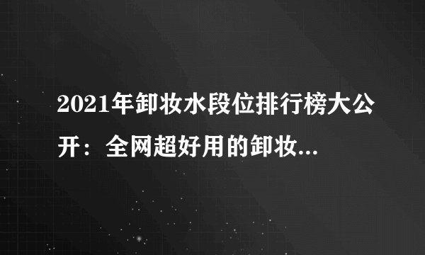 2021年卸妆水段位排行榜大公开：全网超好用的卸妆水清单|这几款卸妆水堪称“毛孔清道夫”，卸不干净、闷痘的终极克星！