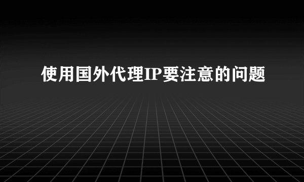 使用国外代理IP要注意的问题