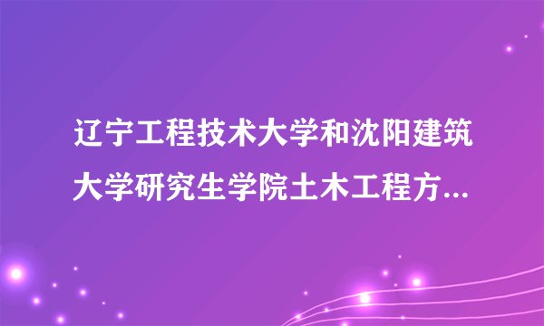 辽宁工程技术大学和沈阳建筑大学研究生学院土木工程方面哪个好一些？