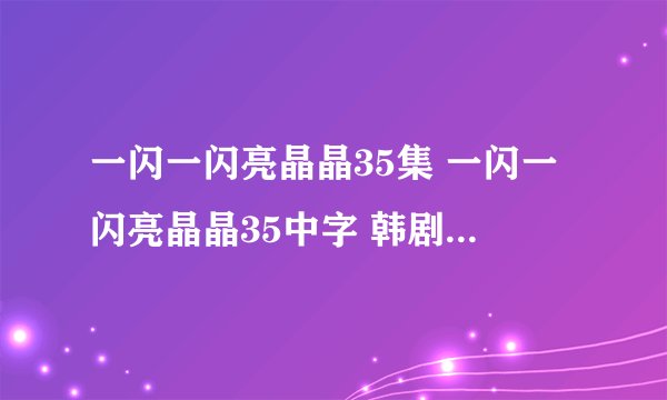 一闪一闪亮晶晶35集 一闪一闪亮晶晶35中字 韩剧一闪一闪亮晶晶第35集