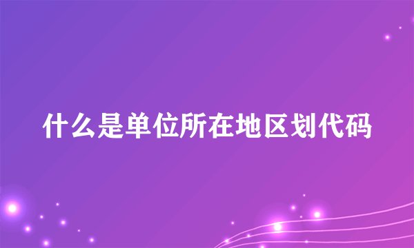 什么是单位所在地区划代码