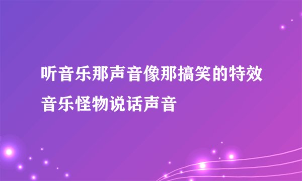 听音乐那声音像那搞笑的特效音乐怪物说话声音