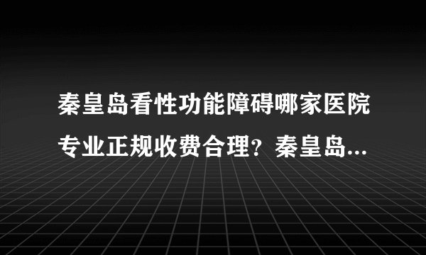 秦皇岛看性功能障碍哪家医院专业正规收费合理？秦皇岛好口碑男性专科医院...