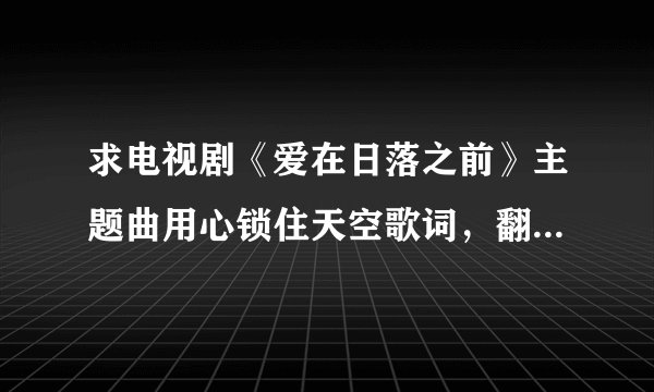 求电视剧《爱在日落之前》主题曲用心锁住天空歌词，翻译和音译每句两行发给我，谢谢