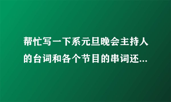 帮忙写一下系元旦晚会主持人的台词和各个节目的串词还有闭幕词哈，是4个主持人（2男2女）。万分感谢感谢了