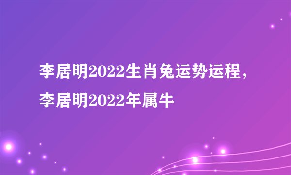 李居明2022生肖兔运势运程，李居明2022年属牛