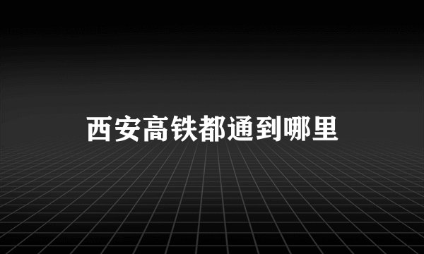 西安高铁都通到哪里