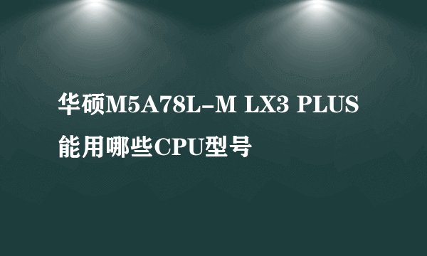 华硕M5A78L-M LX3 PLUS能用哪些CPU型号