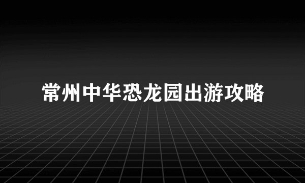 常州中华恐龙园出游攻略