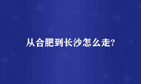 从合肥到长沙怎么走?