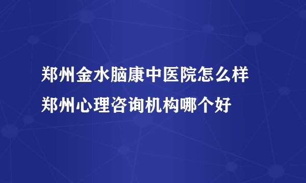 郑州金水脑康中医院怎么样 郑州心理咨询机构哪个好