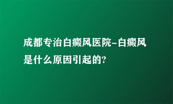 成都专治白癜风医院-白癜风是什么原因引起的?