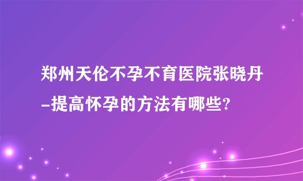 郑州天伦不孕不育医院张晓丹-提高怀孕的方法有哪些?