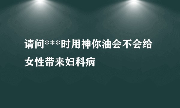 请问***时用神你油会不会给女性带来妇科病
