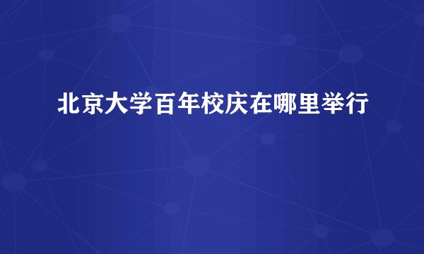 北京大学百年校庆在哪里举行