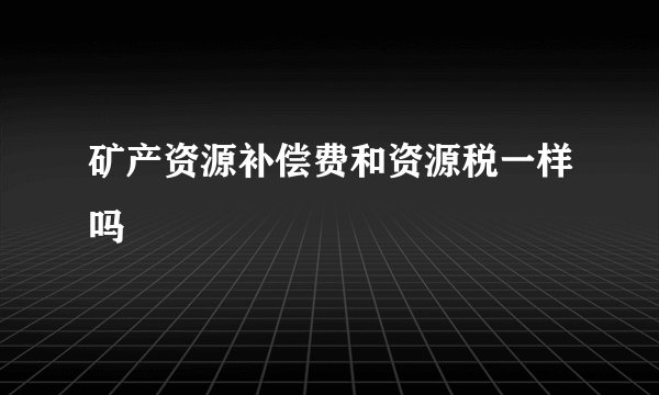 矿产资源补偿费和资源税一样吗