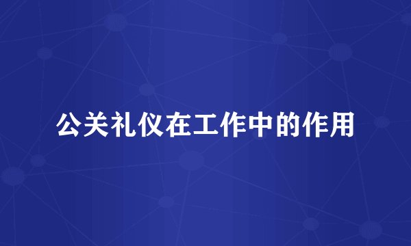 公关礼仪在工作中的作用