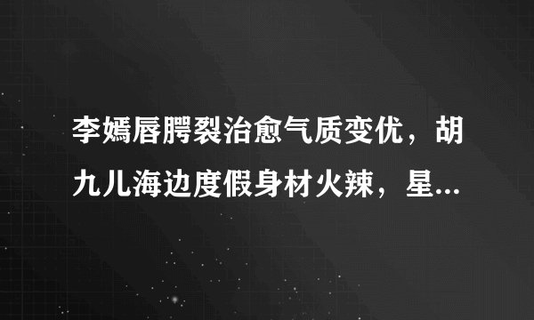 李嫣唇腭裂治愈气质变优,胡九儿海边度假身材火辣,星二代长大了