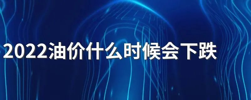 2022油价什么时候会下跌 2022油价多少钱一升