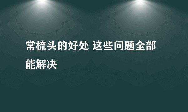 常梳头的好处 这些问题全部能解决