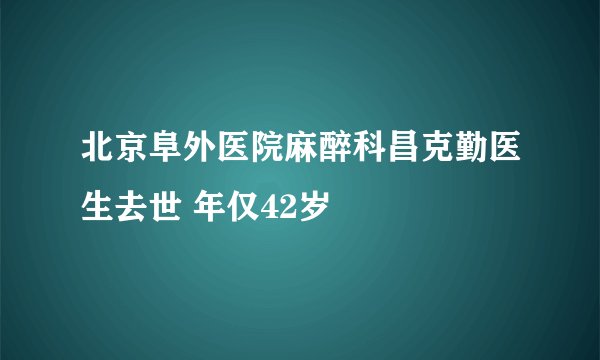 北京阜外医院麻醉科昌克勤医生去世 年仅42岁