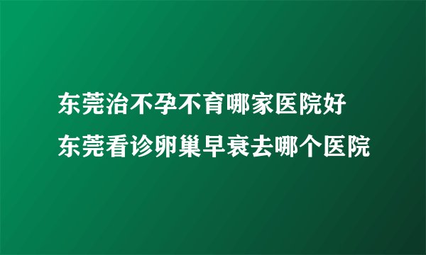 东莞治不孕不育哪家医院好 东莞看诊卵巢早衰去哪个医院