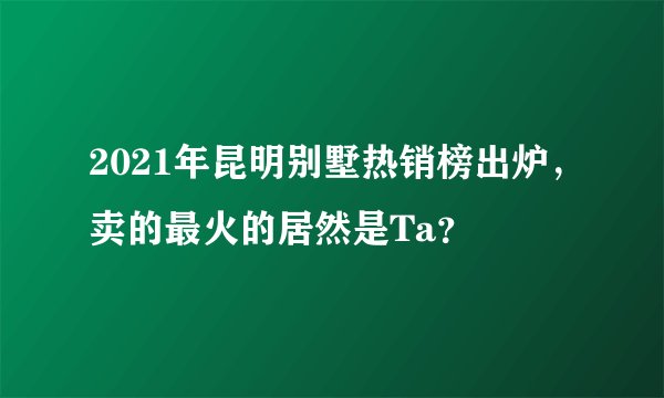 2021年昆明别墅热销榜出炉，卖的最火的居然是Ta？