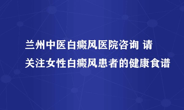 兰州中医白癜风医院咨询 请关注女性白癜风患者的健康食谱