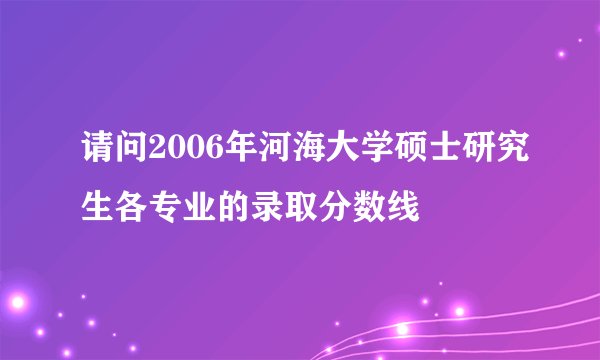 请问2006年河海大学硕士研究生各专业的录取分数线