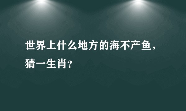 世界上什么地方的海不产鱼，猜一生肖？