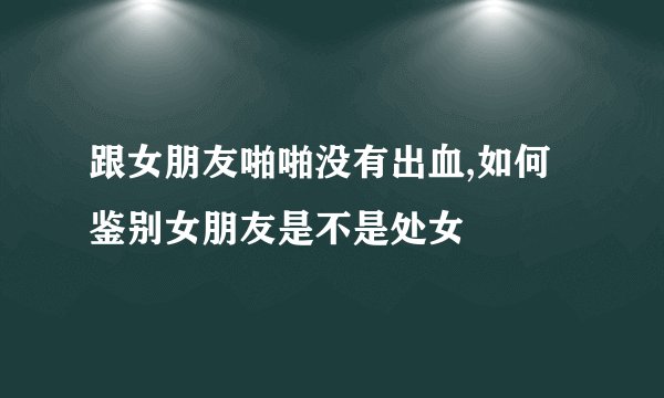 跟女朋友啪啪没有出血,如何鉴别女朋友是不是处女