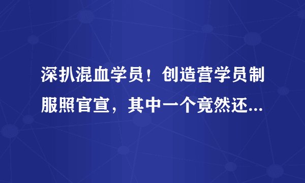 深扒混血学员！创造营学员制服照官宣，其中一个竟然还是反恐专业