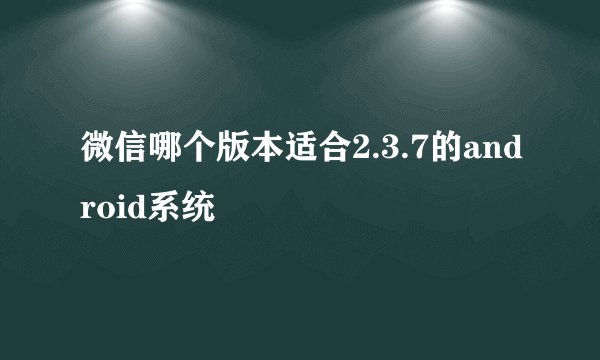 微信哪个版本适合2.3.7的android系统