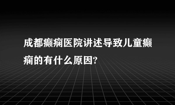 成都癫痫医院讲述导致儿童癫痫的有什么原因?