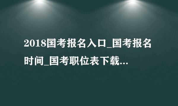 2018国考报名入口_国考报名时间_国考职位表下载（全国汇总）