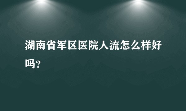 湖南省军区医院人流怎么样好吗？