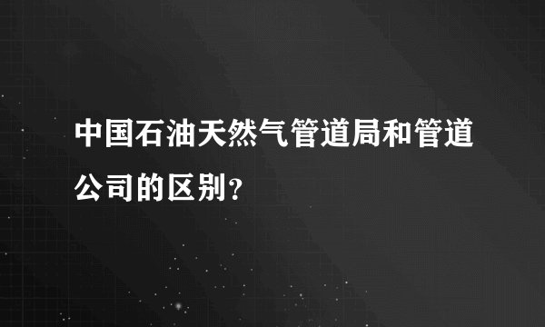 中国石油天然气管道局和管道公司的区别？