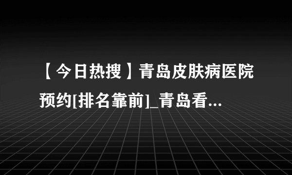 【今日热搜】青岛皮肤病医院预约[排名靠前]_青岛看皮肤病好的医院
