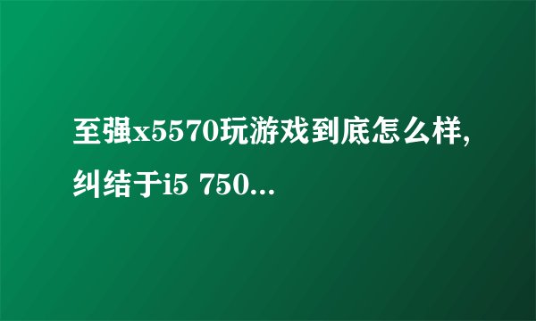 至强x5570玩游戏到底怎么样,纠结于i5 750和x5570,750性能已经开始落后了但x5570
