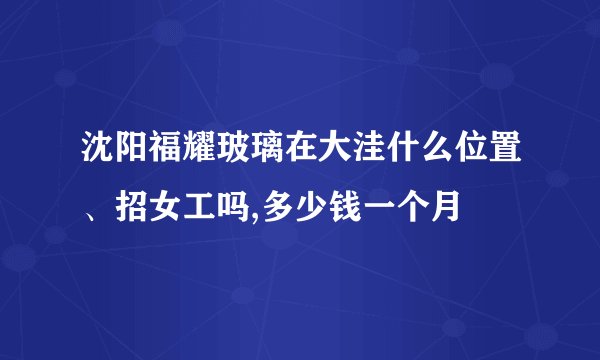 沈阳福耀玻璃在大洼什么位置、招女工吗,多少钱一个月
