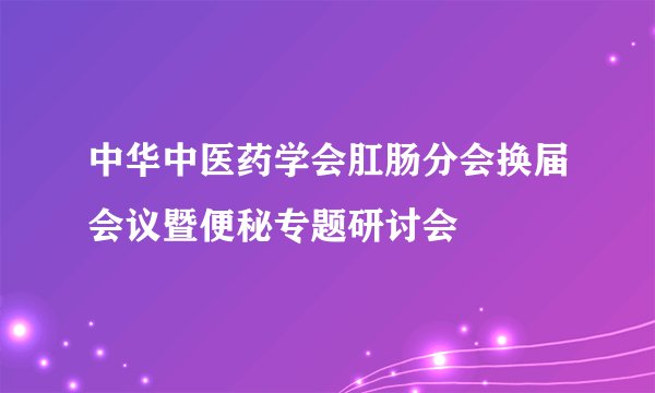 中华中医药学会肛肠分会换届会议暨便秘专题研讨会