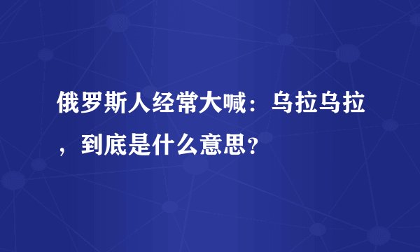 俄罗斯人经常大喊：乌拉乌拉，到底是什么意思？