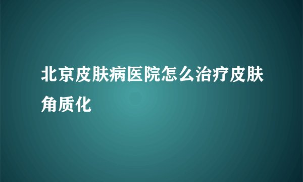 北京皮肤病医院怎么治疗皮肤角质化