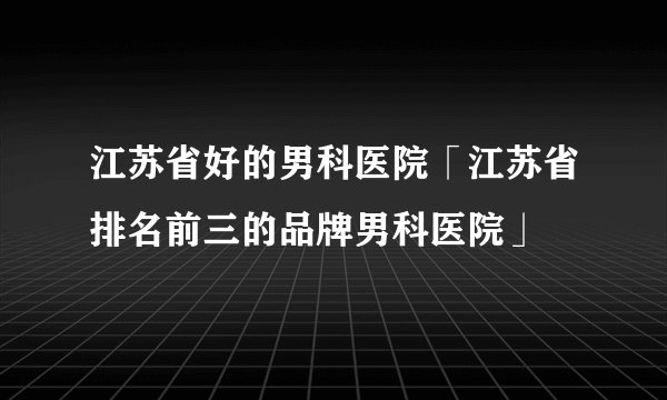 江苏省好的男科医院「江苏省排名前三的品牌男科医院」