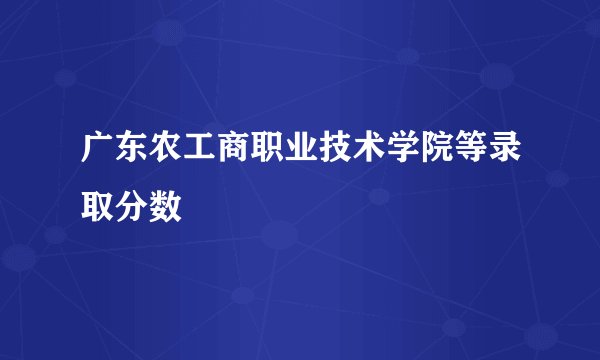 广东农工商职业技术学院等录取分数