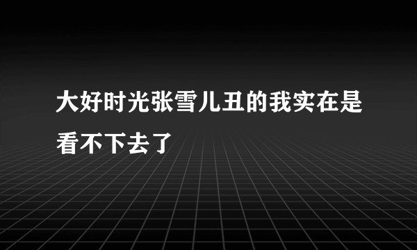 大好时光张雪儿丑的我实在是看不下去了