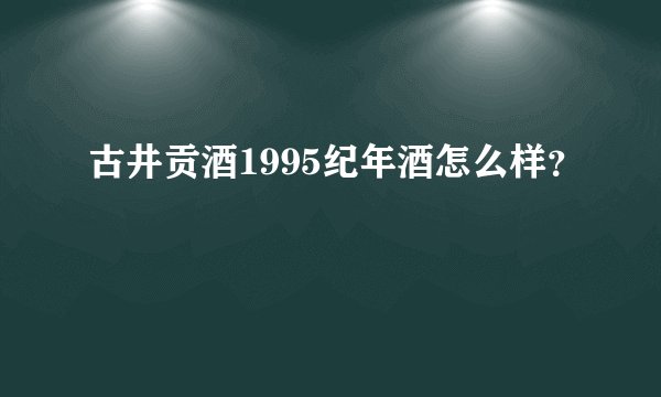 古井贡酒1995纪年酒怎么样？