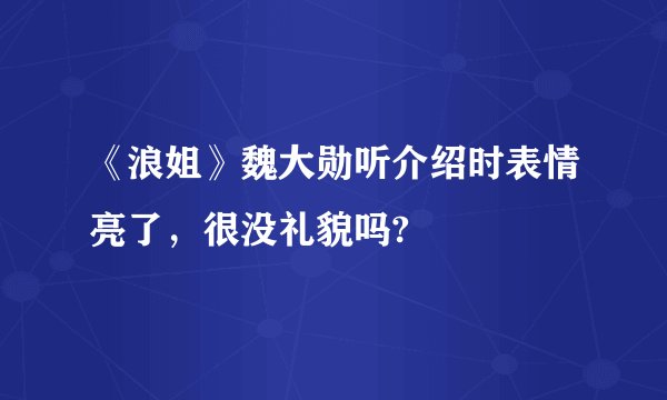 《浪姐》魏大勋听介绍时表情亮了，很没礼貌吗?