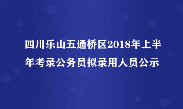四川乐山五通桥区2018年上半年考录公务员拟录用人员公示