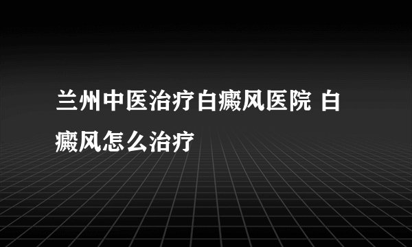 兰州中医治疗白癜风医院 白癜风怎么治疗